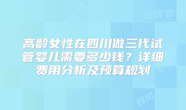 高龄女性在四川做三代试管婴儿需要多少钱?详细费用分析及预算规划