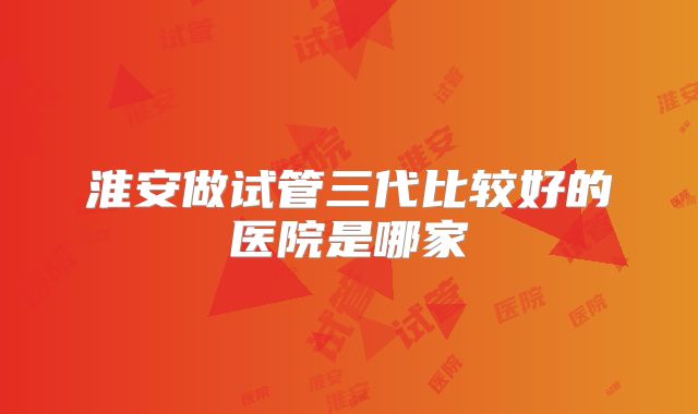 淮安做试管三代比较好的医院是哪家