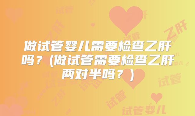 做试管婴儿需要检查乙肝吗?(做试管需要检查乙肝两对半吗?)