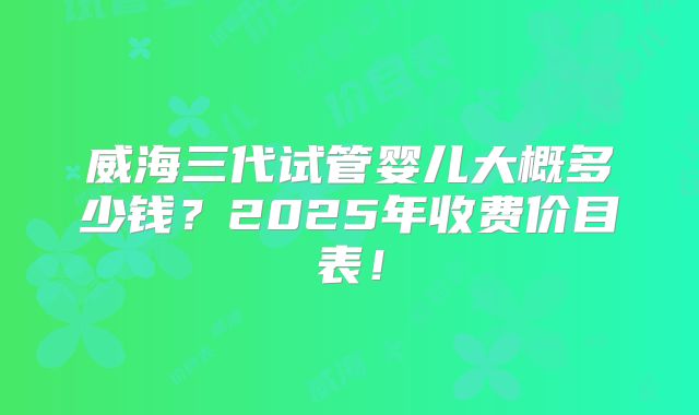 威海三代试管婴儿大概多少钱？2025年收费价目表！