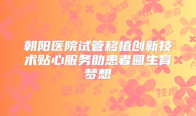 朝阳医院试管移植创新技术贴心服务助患者圆生育梦想