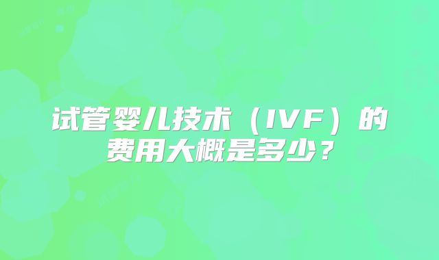 试管婴儿技术（IVF）的费用大概是多少？