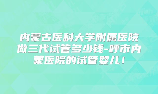 内蒙古医科大学附属医院做三代试管多少钱-呼市内蒙医院的试管婴儿！