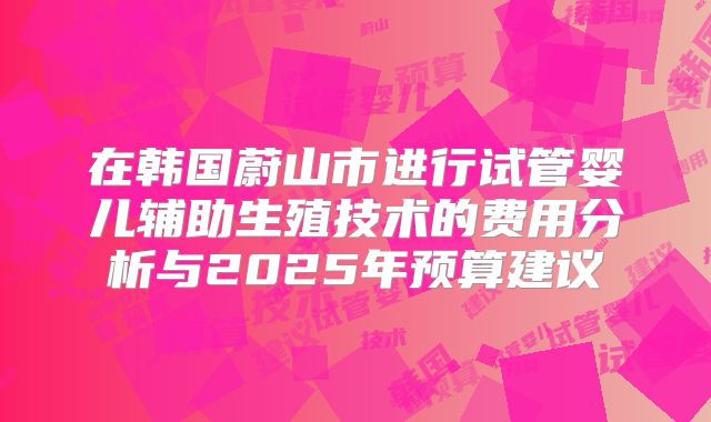 在韩国蔚山市进行试管婴儿辅助生殖技术的费用分析与2025年预算建议