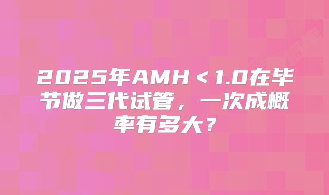 2025年AMH＜1.0在毕节做三代试管，一次成概率有多大？