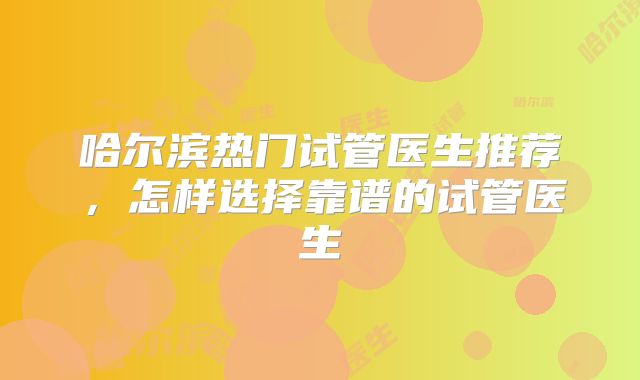 哈尔滨热门试管医生推荐,怎样选择靠谱的试管医生