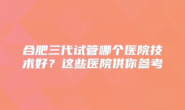 合肥三代试管哪个医院技术好?这些医院供你参考