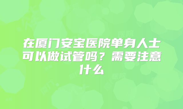 在厦门安宝医院单身人士可以做试管吗？需要注意什么