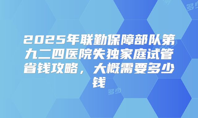 2025年联勤保障部队第九二四医院失独家庭试管省钱攻略,大概需要多少钱