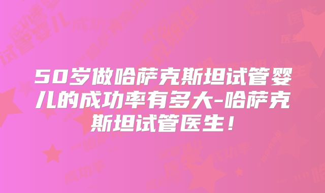 50岁做哈萨克斯坦试管婴儿的成功率有多大-哈萨克斯坦试管医生！