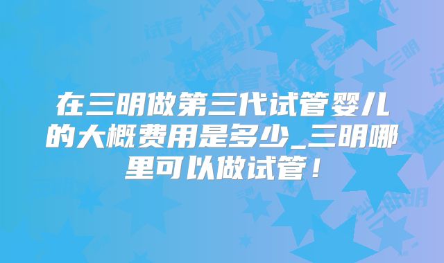 在三明做第三代试管婴儿的大概费用是多少_三明哪里可以做试管!
