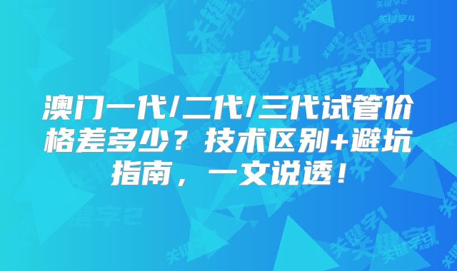澳门一代/二代/三代试管价格差多少？技术区别+避坑指南，一文说透！