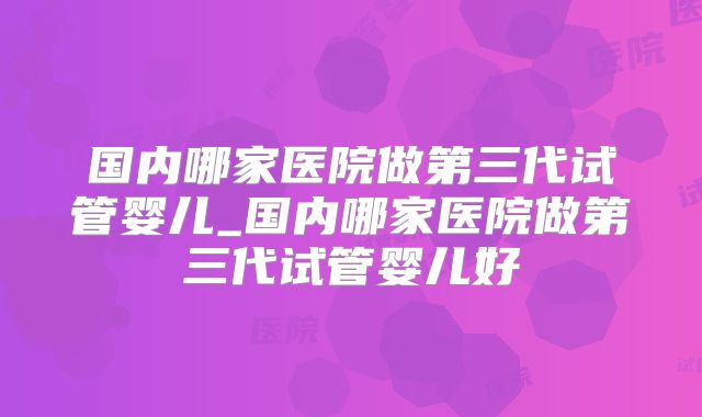 国内哪家医院做第三代试管婴儿_国内哪家医院做第三代试管婴儿好