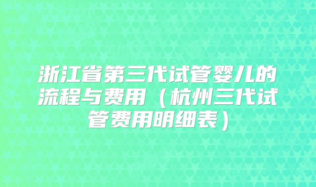 浙江省第三代试管婴儿的流程与费用（杭州三代试管费用明细表）