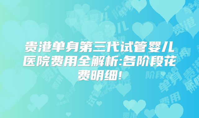 贵港单身第三代试管婴儿医院费用全解析:各阶段花费明细!