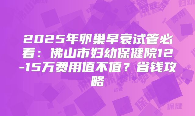 2025年卵巢早衰试管必看:佛山市妇幼保健院12-15万费用值不值?省钱攻略