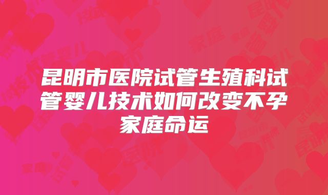 昆明市医院试管生殖科试管婴儿技术如何改变不孕家庭命运