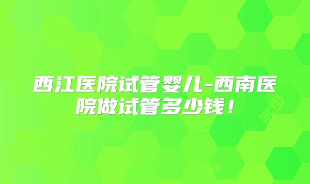 西江医院试管婴儿-西南医院做试管多少钱！