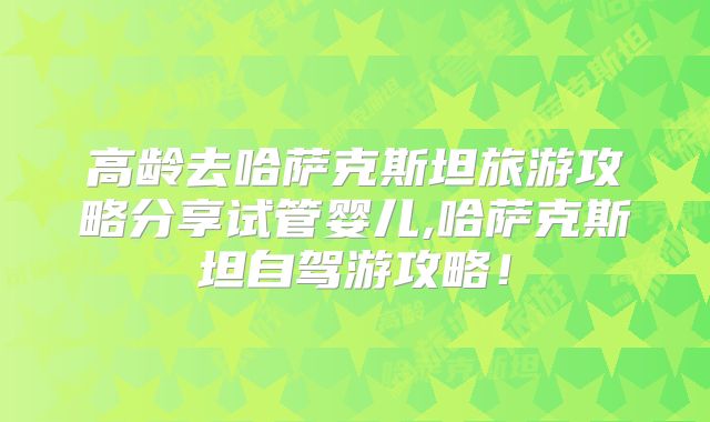 高龄去哈萨克斯坦旅游攻略分享试管婴儿,哈萨克斯坦自驾游攻略!