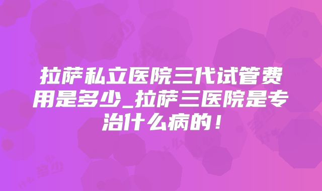 拉萨私立医院三代试管费用是多少_拉萨三医院是专治什么病的！