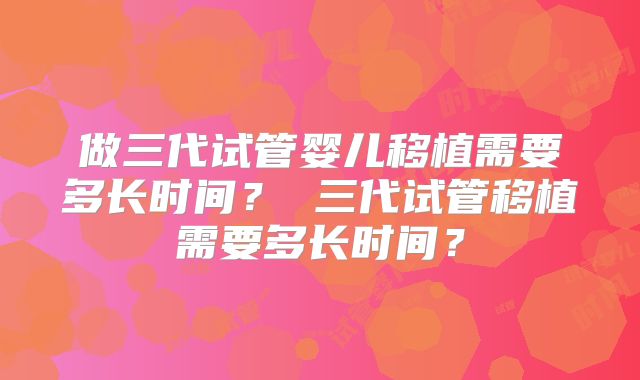 做三代试管婴儿移植需要多长时间? 三代试管移植需要多长时间?