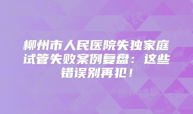 柳州市人民医院失独家庭试管失败案例复盘:这些错误别再犯!