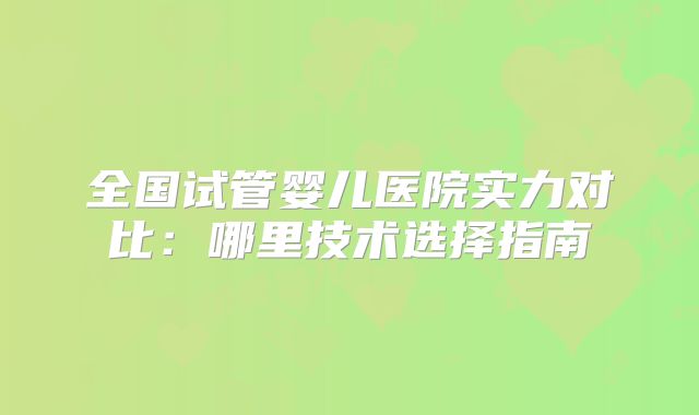 全国试管婴儿医院实力对比:哪里技术选择指南