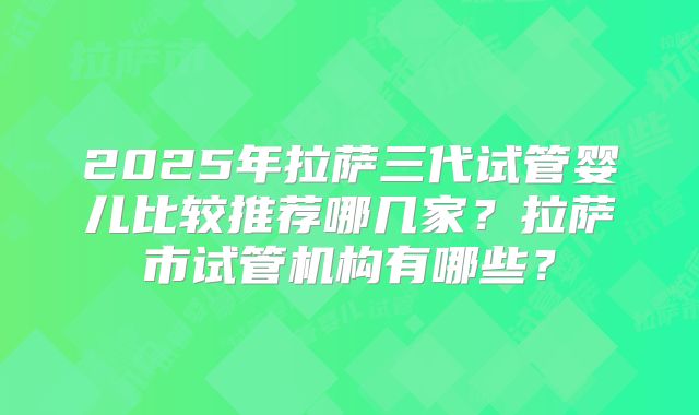 2025年拉萨三代试管婴儿比较推荐哪几家?拉萨市试管机构有哪些?