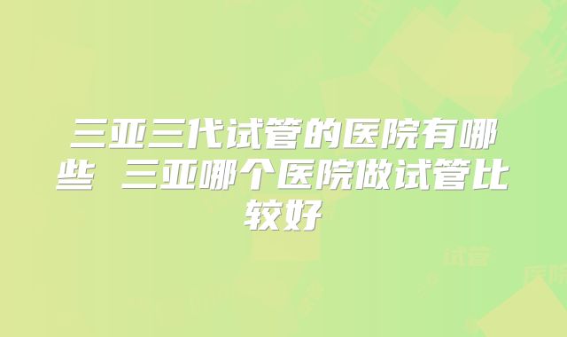 三亚三代试管的医院有哪些 三亚哪个医院做试管比较好