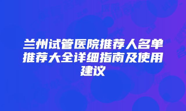 兰州试管医院推荐人名单推荐大全详细指南及使用建议