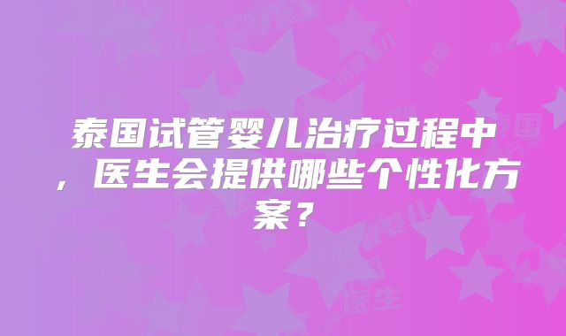 泰国试管婴儿治疗过程中，医生会提供哪些个性化方案？