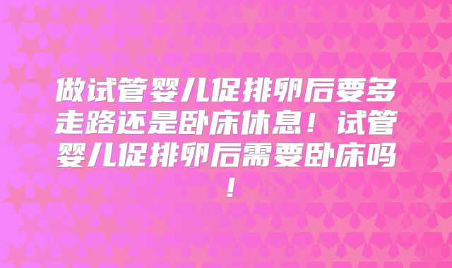 做试管婴儿促排卵后要多走路还是卧床休息！试管婴儿促排卵后需要卧床吗！