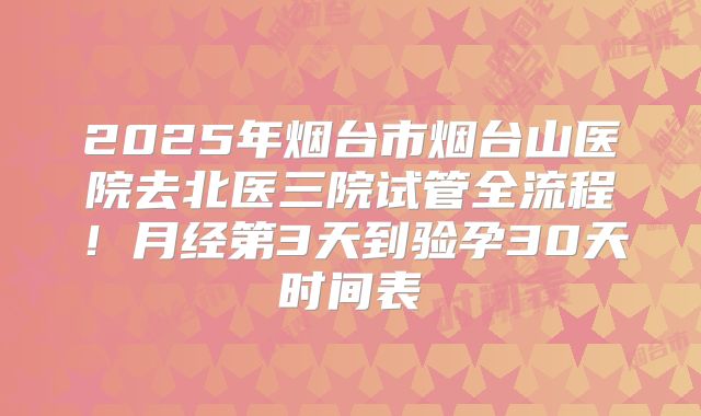 2025年烟台市烟台山医院去北医三院试管全流程！月经第3天到验孕30天时间表