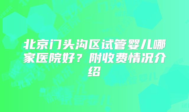 北京门头沟区试管婴儿哪家医院好?附收费情况介绍
