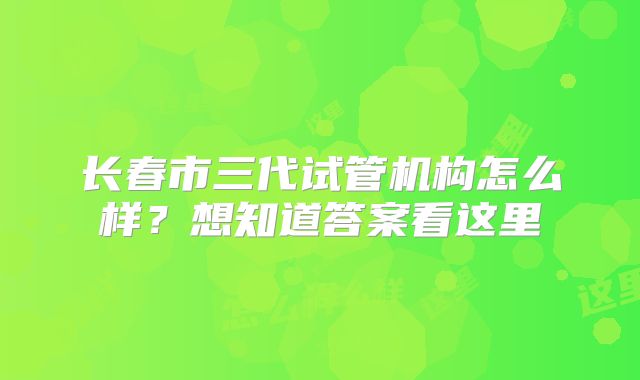 长春市三代试管机构怎么样?想知道答案看这里