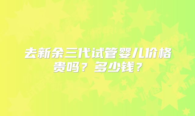 去新余三代试管婴儿价格贵吗?多少钱?