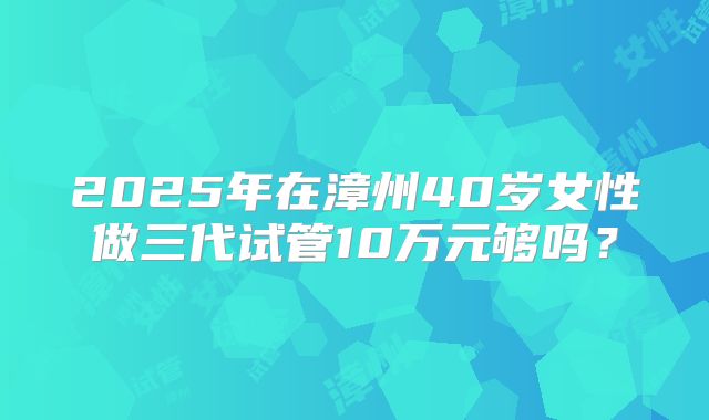 2025年在漳州40岁女性做三代试管10万元够吗?