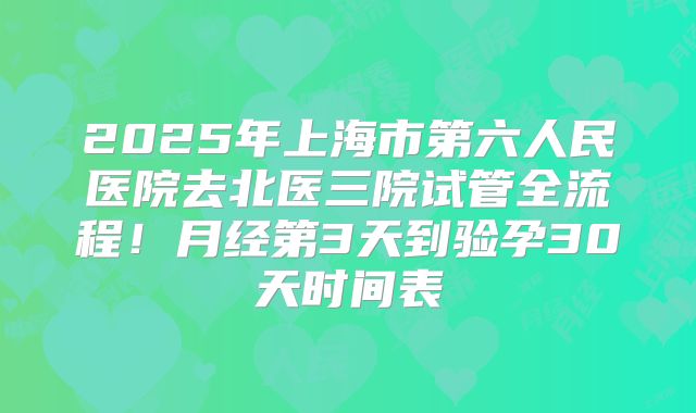 2025年上海市第六人民医院去北医三院试管全流程!月经第3天到验孕30天时间表