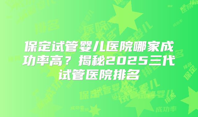 保定试管婴儿医院哪家成功率高?揭秘2025三代试管医院排名
