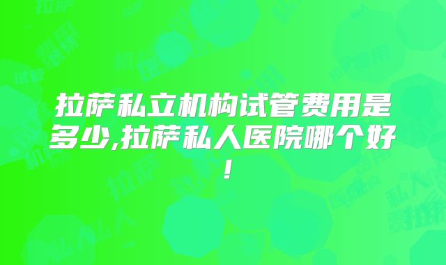 拉萨私立机构试管费用是多少,拉萨私人医院哪个好！
