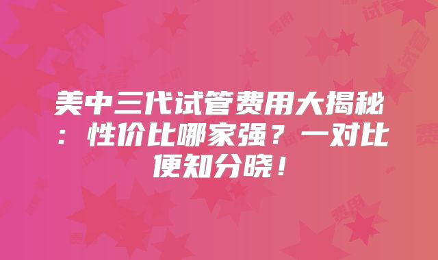 美中三代试管费用大揭秘:性价比哪家强?一对比便知分晓!