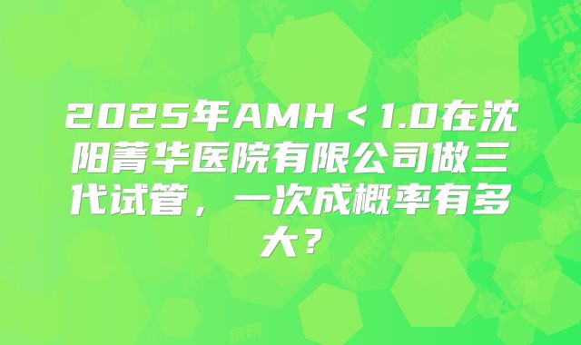 2025年AMH<1.0在沈阳菁华医院有限公司做三代试管,一次成概率有多大?