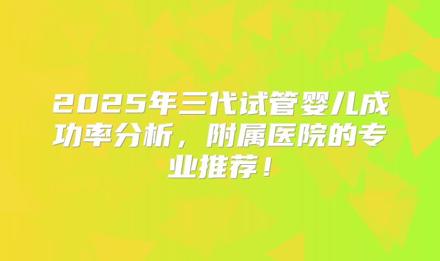 2025年三代试管婴儿成功率分析,附属医院的专业推荐!