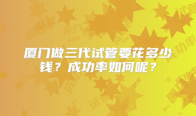 厦门做三代试管要花多少钱?成功率如何呢?