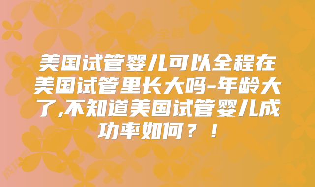 美国试管婴儿可以全程在美国试管里长大吗-年龄大了,不知道美国试管婴儿成功率如何?!