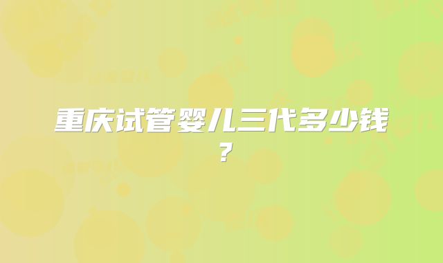 重庆试管婴儿三代多少钱?