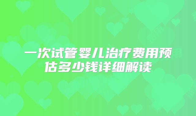 一次试管婴儿治疗费用预估多少钱详细解读