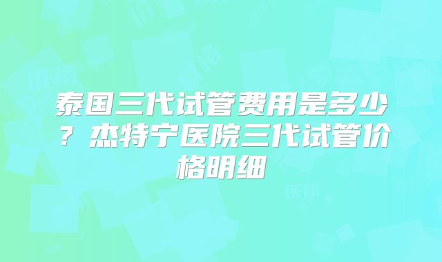 泰国三代试管费用是多少？杰特宁医院三代试管价格明细