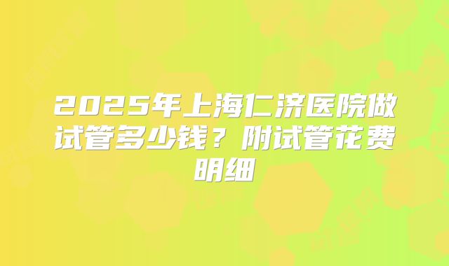 2025年上海仁济医院做试管多少钱?附试管花费明细