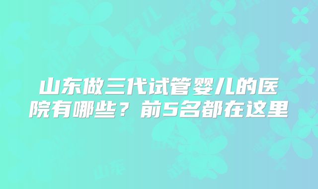 山东做三代试管婴儿的医院有哪些？前5名都在这里